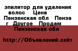эпилятор для удаления волос. › Цена ­ 1 500 - Пензенская обл., Пенза г. Другое » Продам   . Пензенская обл.